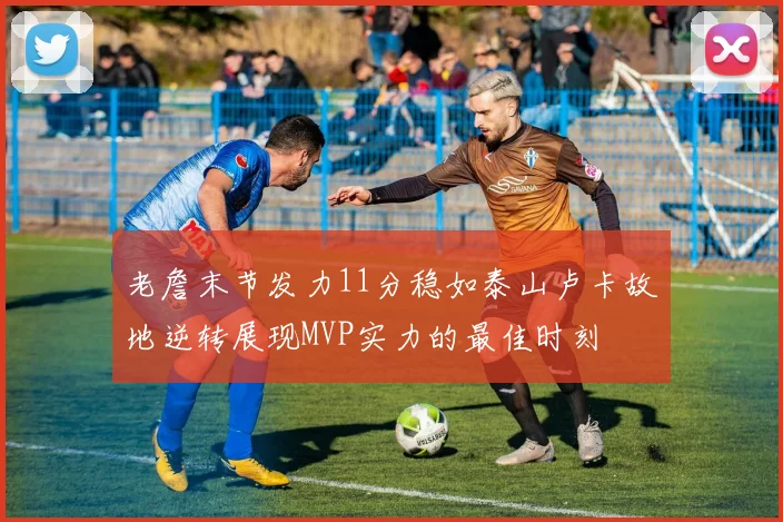 老詹末节发力11分稳如泰山卢卡故地逆转展现MVP实力的最佳时刻