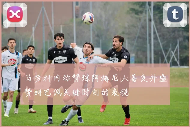 马努科内称赞琼阿梅尼人善良并盛赞姆巴佩关键时刻的表现