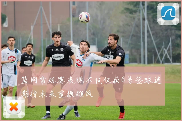 篮网常规赛表现不佳仅获6号签球迷期待未来重振雄风