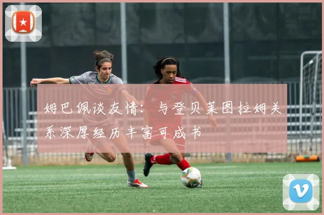姆巴佩谈友情：与登贝莱图拉姆关系深厚经历丰富可成书