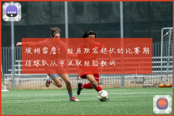 埃姆雷詹：经历跌宕起伏的比赛期待球队从中汲取经验教训
