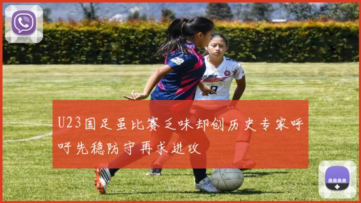 U23国足虽比赛乏味却创历史专家呼吁先稳防守再求进攻