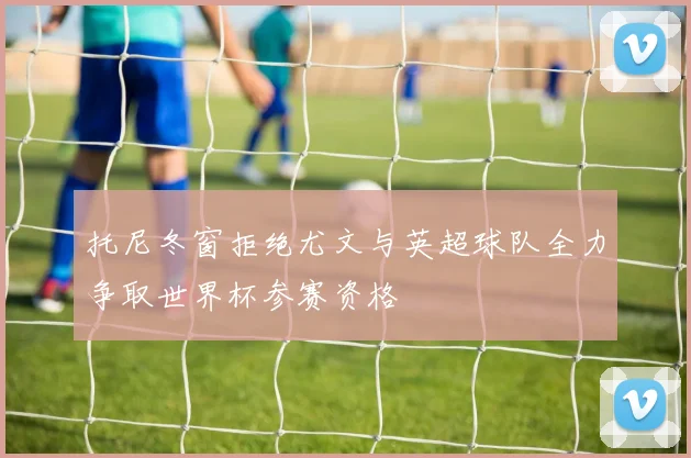 托尼冬窗拒绝尤文与英超球队全力争取世界杯参赛资格