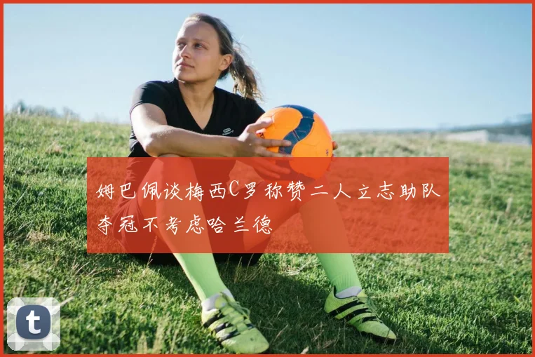 姆巴佩谈梅西C罗称赞二人立志助队夺冠不考虑哈兰德