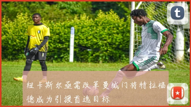 纽卡斯尔亟需改革曼城门将特拉福德成为引援首选目标