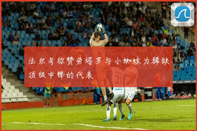 法尔考称赞劳塔罗与小蜘蛛为稀缺顶级中锋的代表