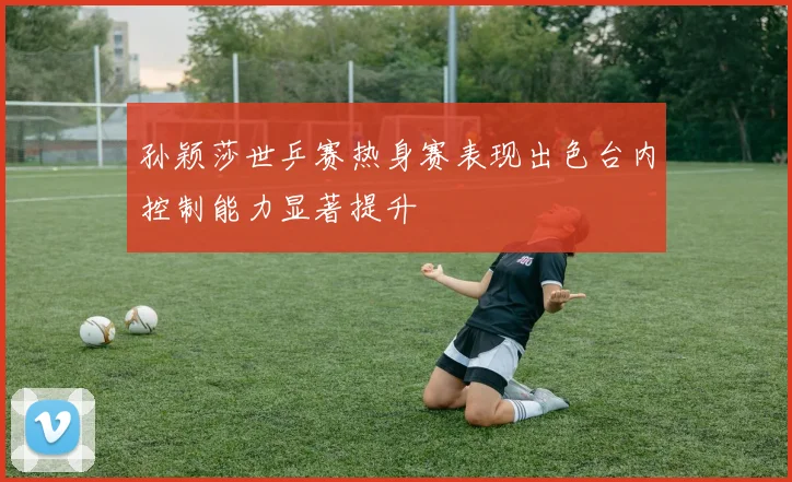 孙颖莎世乒赛热身赛表现出色台内控制能力显著提升