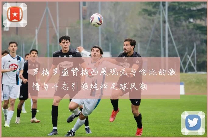 罗梅罗盛赞梅西展现无与伦比的激情与斗志引领纯粹足球风潮