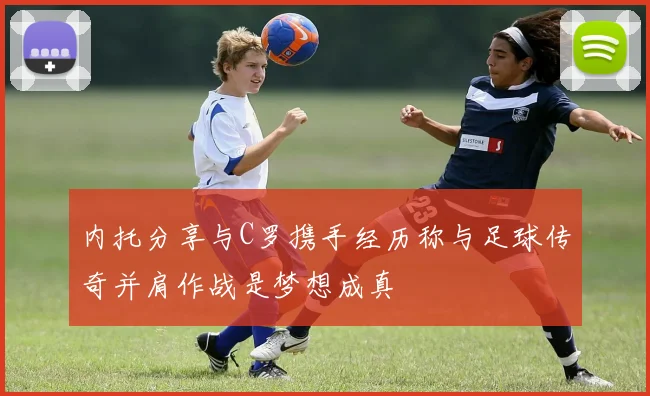 内托分享与C罗携手经历称与足球传奇并肩作战是梦想成真