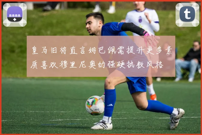 皇马旧将直言姆巴佩需提升更多素质喜欢穆里尼奥的强硬执教风格