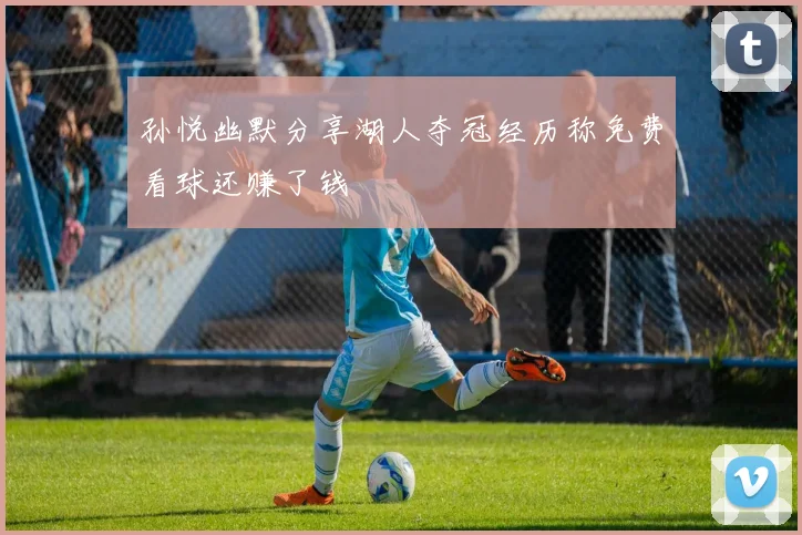 孙悦幽默分享湖人夺冠经历称免费看球还赚了钱