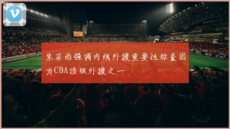 朱芳雨强调内线外援重要性称奎因为CBA顶级外援之一