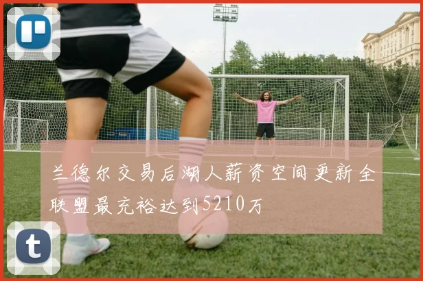 兰德尔交易后湖人薪资空间更新全联盟最充裕达到5210万
