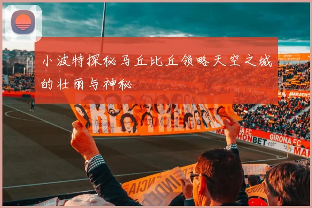 小波特探秘马丘比丘领略天空之城的壮丽与神秘