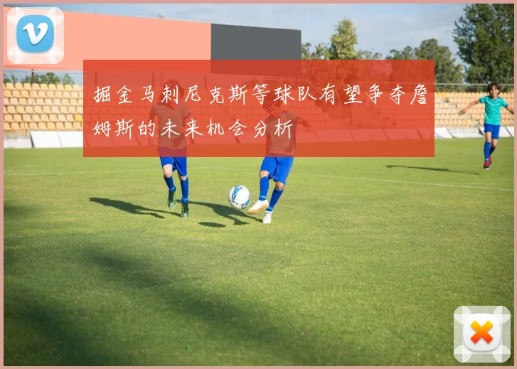 掘金马刺尼克斯等球队有望争夺詹姆斯的未来机会分析