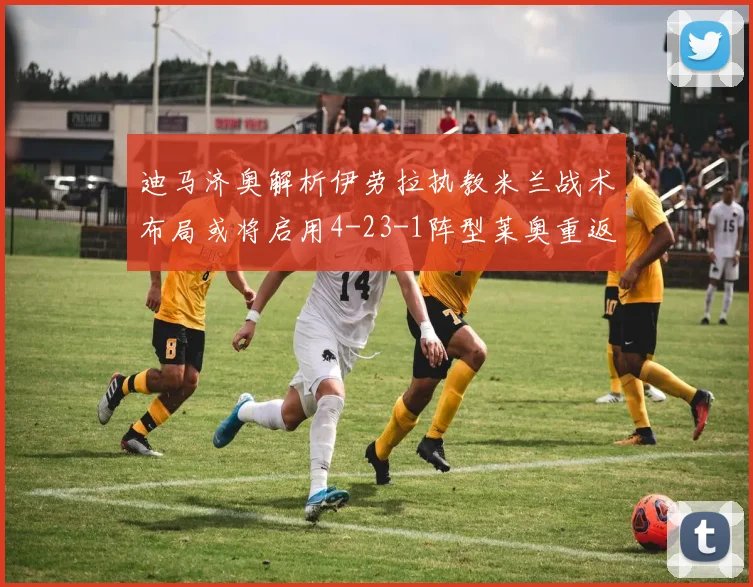 迪马济奥解析伊劳拉执教米兰战术布局或将启用4-23-1阵型莱奥重返左边锋位置