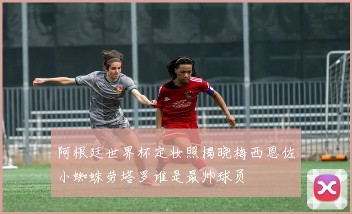 阿根廷世界杯定妆照揭晓梅西恩佐小蜘蛛劳塔罗谁是最帅球员