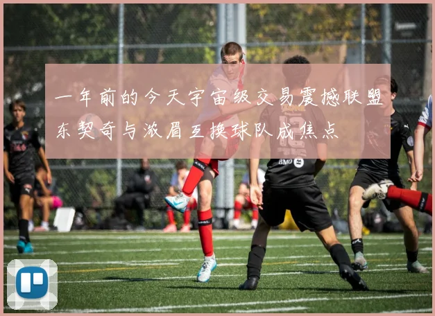 一年前的今天宇宙级交易震撼联盟东契奇与浓眉互换球队成焦点