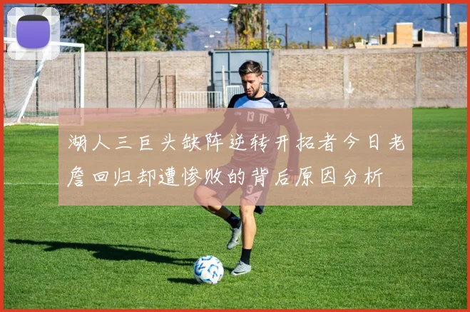 湖人三巨头缺阵逆转开拓者今日老詹回归却遭惨败的背后原因分析