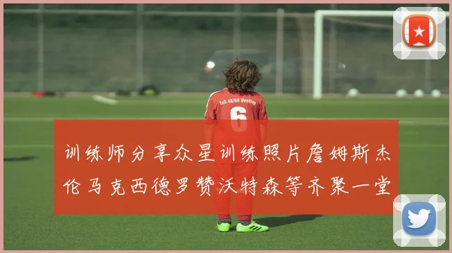 训练师分享众星训练照片詹姆斯杰伦马克西德罗赞沃特森等齐聚一堂