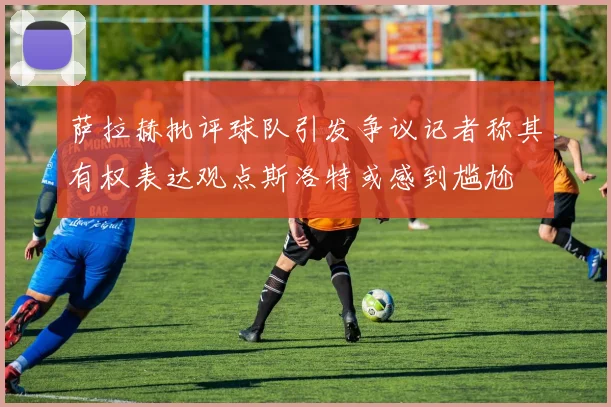 萨拉赫批评球队引发争议记者称其有权表达观点斯洛特或感到尴尬