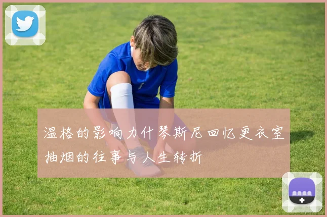 温格的影响力什琴斯尼回忆更衣室抽烟的往事与人生转折