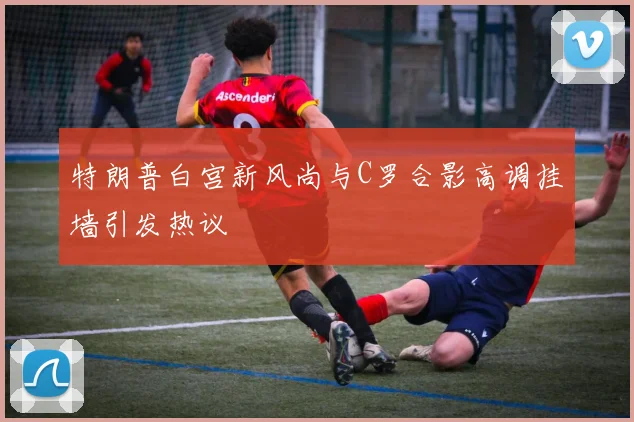 特朗普白宫新风尚与C罗合影高调挂墙引发热议
