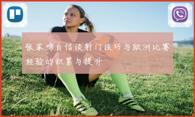 张家鸣自信谈射门技巧与欧洲比赛经验的积累与提升