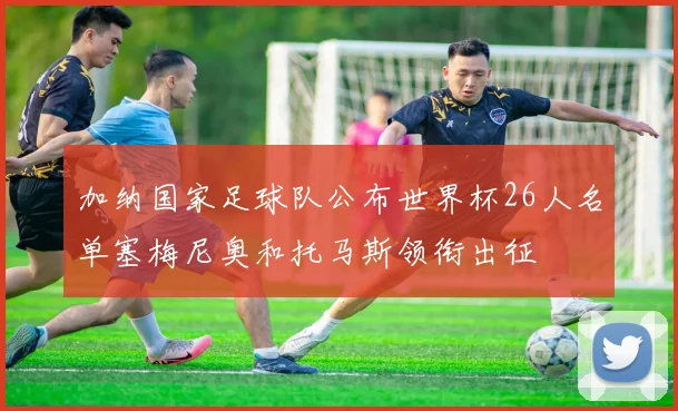 加纳国家足球队公布世界杯26人名单塞梅尼奥和托马斯领衔出征