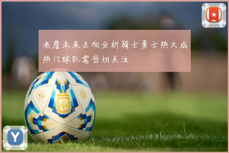 老詹未来去向分析骑士勇士热火成热门球队需密切关注