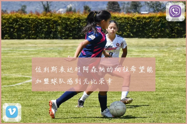 佐利斯表达对阿森纳的向往希望能加盟球队感到无比荣幸